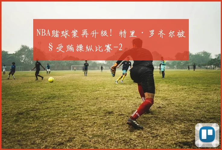 NBA赌球案再升级！特里·罗齐尔被控受贿操纵比赛