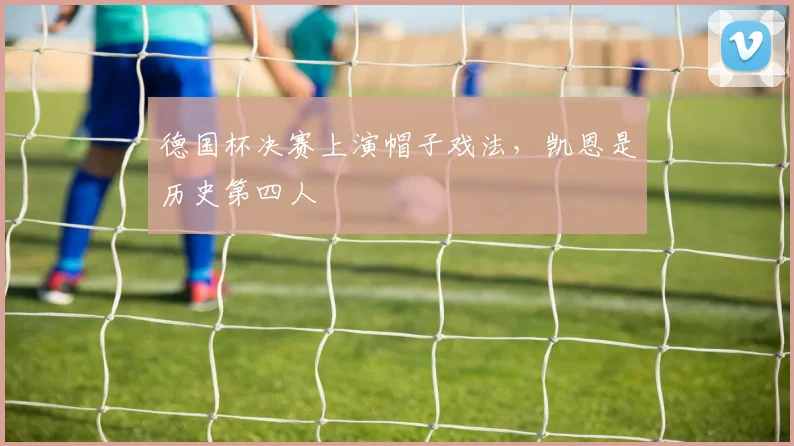 德国杯决赛上演帽子戏法，凯恩是历史第四人