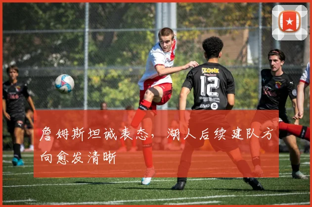 詹姆斯坦诚表态，湖人后续建队方向愈发清晰