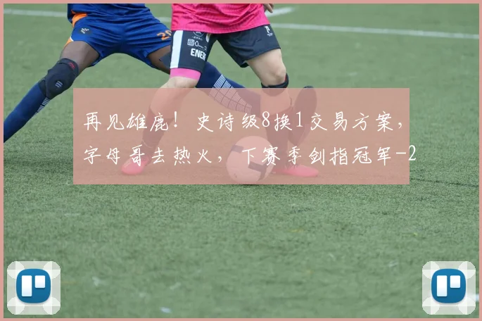 再见雄鹿!史诗级8换1交易方案,字母哥去热火,下赛季剑指冠军