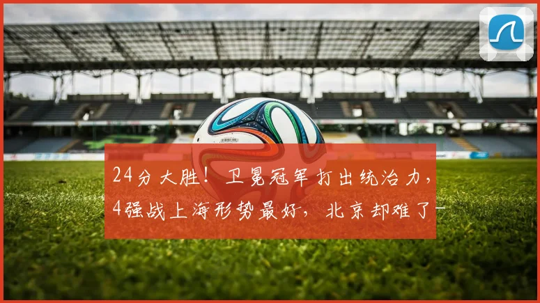 24分大胜!卫冕冠军打出统治力,4强战上海形势最好,北京却难了