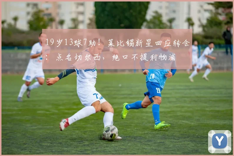 19岁13球7助！莱比锡新星回应转会：点名切尔西，绝口不提利物浦