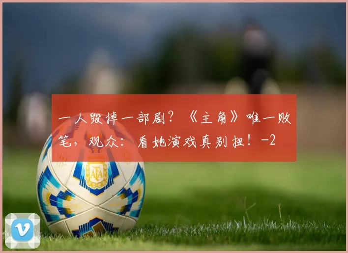 一人毁掉一部剧？《主角》唯一败笔，观众：看她演戏真别扭！