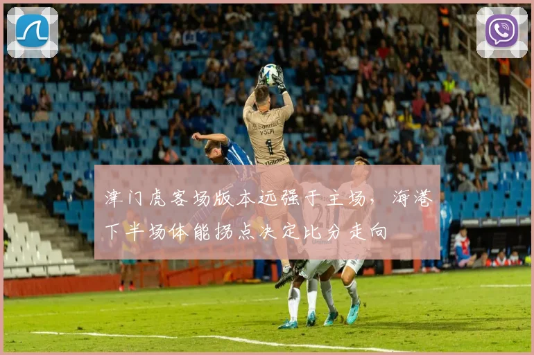 津门虎客场版本远强于主场，海港下半场体能拐点决定比分走向
