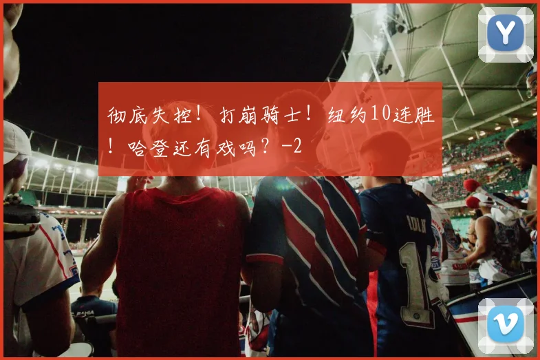 彻底失控！打崩骑士！纽约10连胜！哈登还有戏吗？