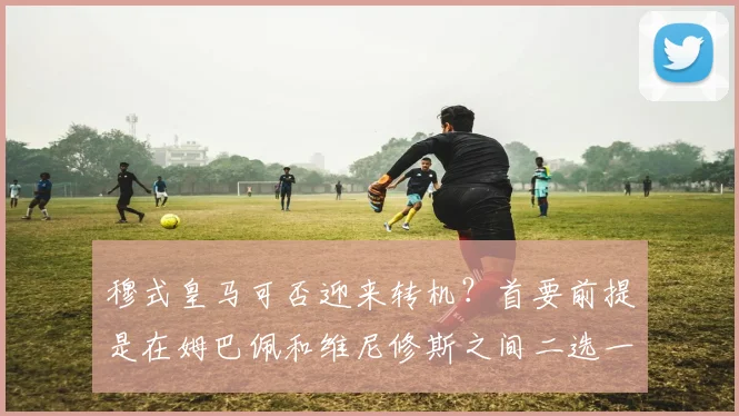 穆式皇马可否迎来转机?首要前提是在姆巴佩和维尼修斯之间二选一