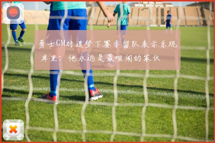 勇士GM对追梦下赛季留队表示乐观 库里：他永远是最喧闹的家伙