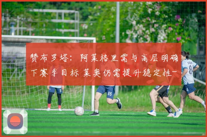 赞布罗塔：阿莱格里需与高层明确下赛季目标 莱奥仍需提升稳定性