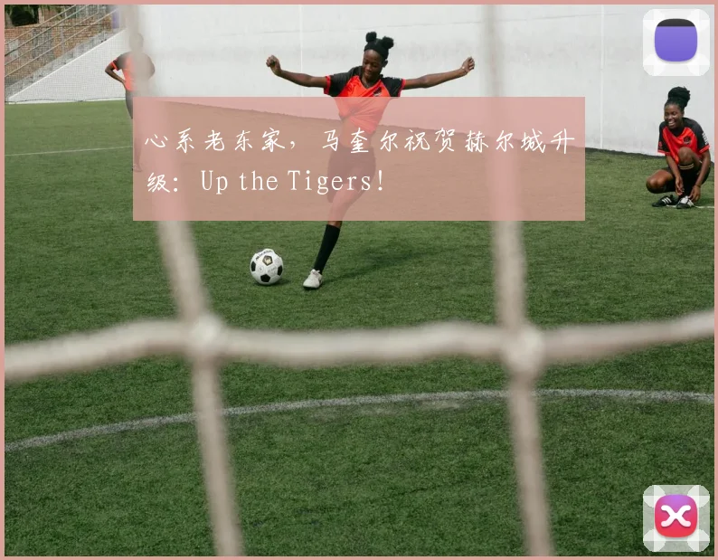 心系老东家,马奎尔祝贺赫尔城升级:Up the Tigers!