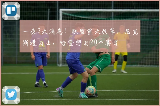 一夜3大消息!联盟重大改革,尼克斯遭打击,哈登想打20个赛季
