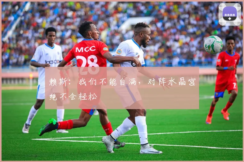 赖斯：我们不能自满，对阵水晶宫绝不会轻松