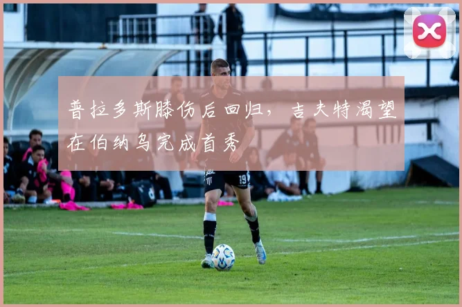 普拉多斯膝伤后回归，吉夫特渴望在伯纳乌完成首秀