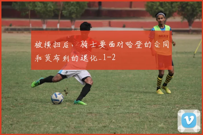 被横扫后，骑士要面对哈登的合同和莫布利的退化_1