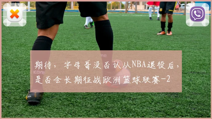 期待,字母哥没否认从NBA退役后,是否会长期征战欧洲篮球联赛
