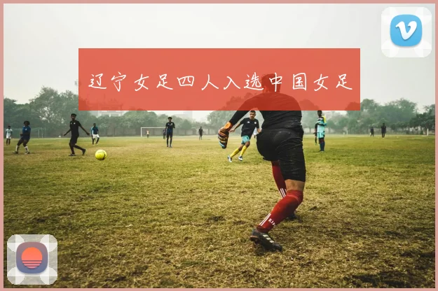 辽宁女足四人入选中国女足