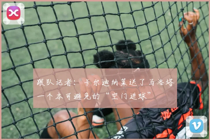 跟队记者：卡尔迪纳莱送了马洛塔一个本可避免的“空门进球”