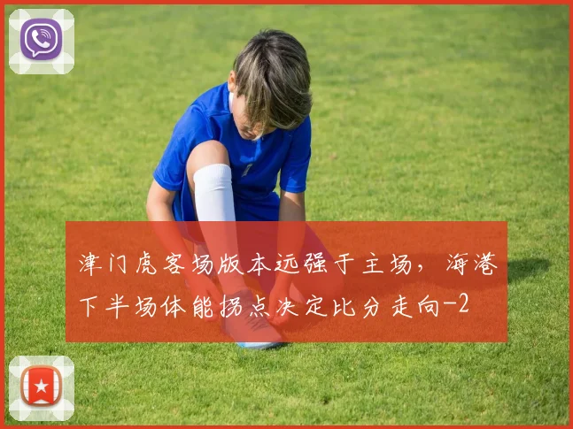 津门虎客场版本远强于主场,海港下半场体能拐点决定比分走向