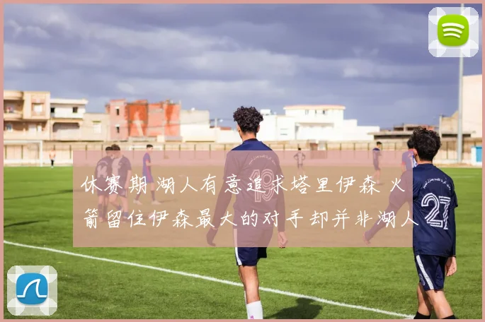 休赛期 湖人有意追求塔里伊森 火箭留住伊森最大的对手却并非湖人_1