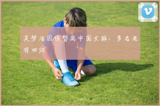 吴梦洁因伤暂离中国女排，多名老将回归