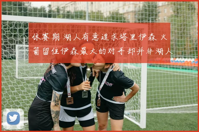 休赛期 湖人有意追求塔里伊森 火箭留住伊森最大的对手却并非湖人_1
