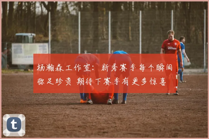杨瀚森工作室：新秀赛季每个瞬间弥足珍贵 期待下赛季有更多惊喜