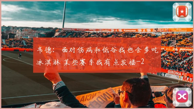 韦德：面对伤病和低谷我也会多吃冰淇淋 某些赛季我有点发福