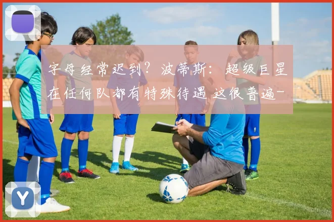 字母经常迟到？波蒂斯：超级巨星在任何队都有特殊待遇 这很普遍