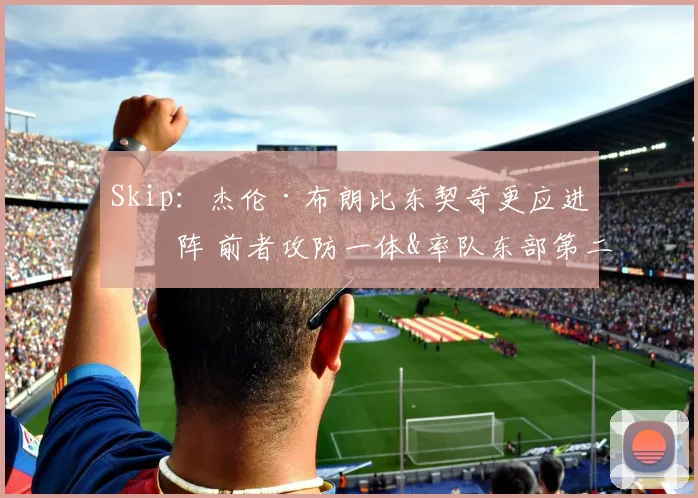 Skip：杰伦·布朗比东契奇更应进一阵 前者攻防一体&率队东部第二