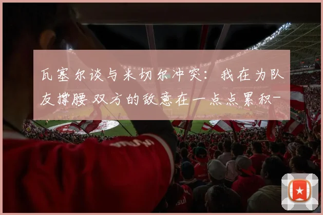 瓦塞尔谈与米切尔冲突:我在为队友撑腰 双方的敌意在一点点累积