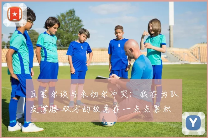 瓦塞尔谈与米切尔冲突：我在为队友撑腰 双方的敌意在一点点累积
