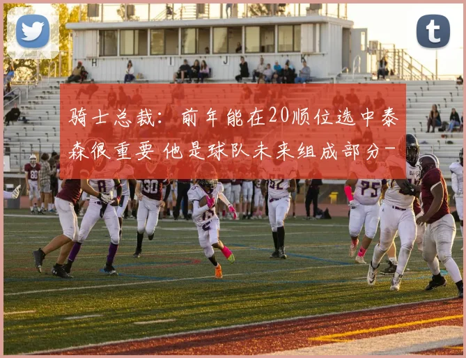 骑士总裁:前年能在20顺位选中泰森很重要 他是球队未来组成部分