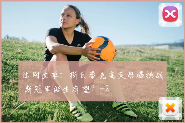 法网女单:斯瓦泰克高芙恐遇挑战 新冠军诞生有望?