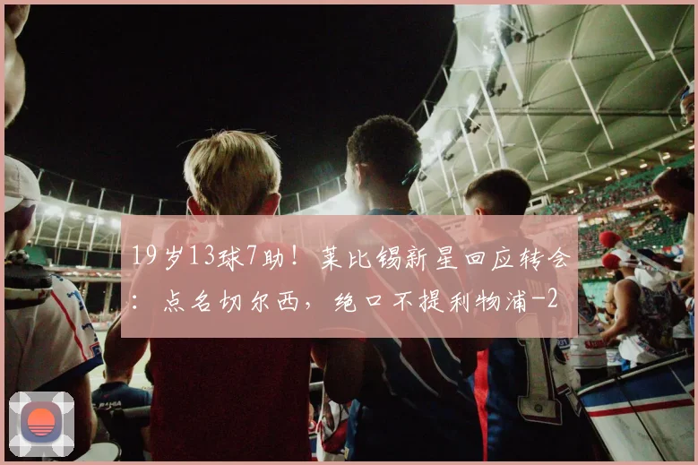 19岁13球7助！莱比锡新星回应转会：点名切尔西，绝口不提利物浦