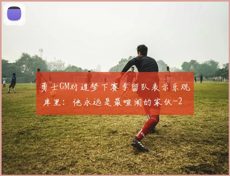 勇士GM对追梦下赛季留队表示乐观 库里：他永远是最喧闹的家伙