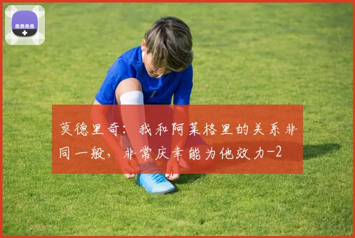 莫德里奇：我和阿莱格里的关系非同一般，非常庆幸能为他效力