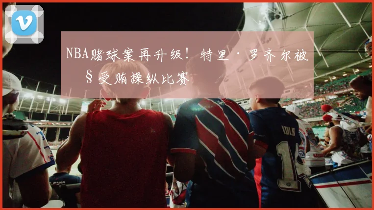 NBA赌球案再升级！特里·罗齐尔被控受贿操纵比赛