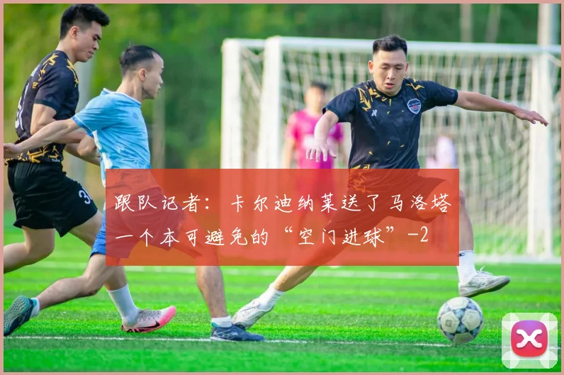 跟队记者：卡尔迪纳莱送了马洛塔一个本可避免的“空门进球”