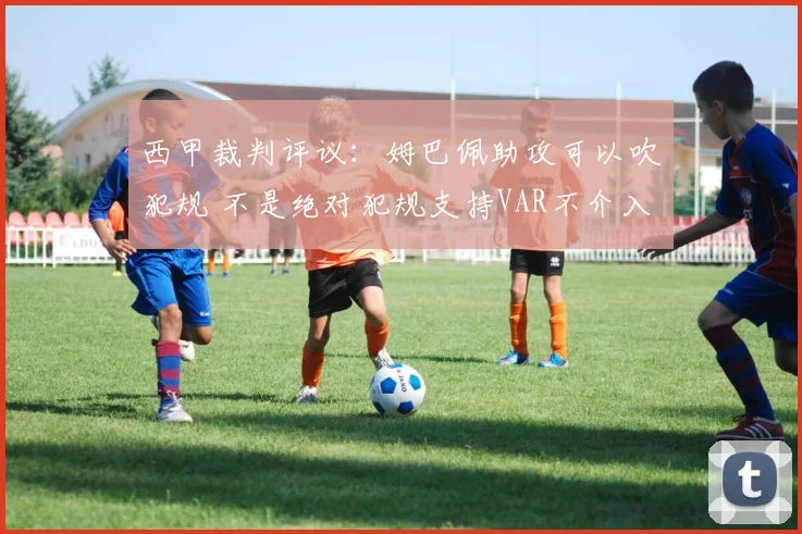 西甲裁判评议：姆巴佩助攻可以吹犯规 不是绝对犯规支持VAR不介入