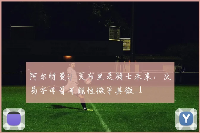 阿尔特曼：莫布里是骑士未来，交易字母哥可能性微乎其微_1
