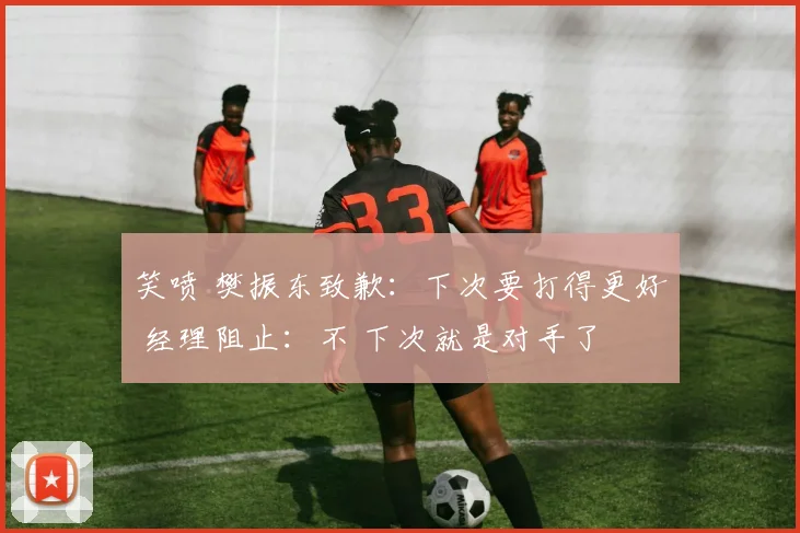 笑喷 樊振东致歉：下次要打得更好 经理阻止：不 下次就是对手了