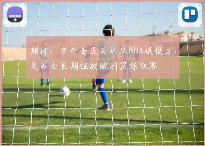 期待，字母哥没否认从NBA退役后，是否会长期征战欧洲篮球联赛