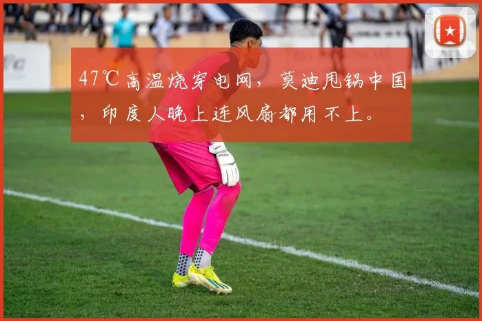 47℃高温烧穿电网，莫迪甩锅中国，印度人晚上连风扇都用不上。
