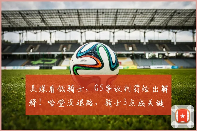 美媒看低骑士,G5争议判罚给出解释!哈登没退路,骑士3点成关键