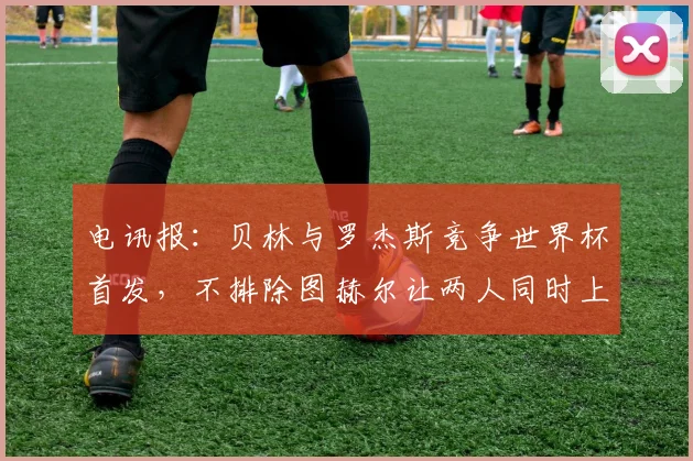 电讯报：贝林与罗杰斯竞争世界杯首发，不排除图赫尔让两人同时上