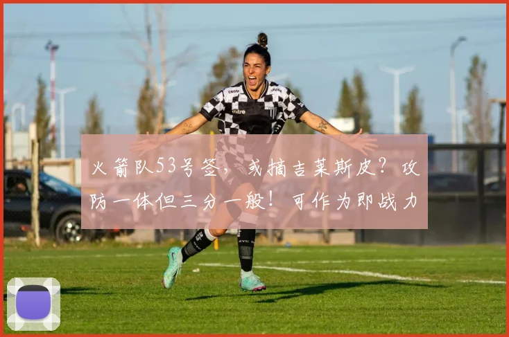 火箭队53号签,或摘吉莱斯皮?攻防一体但三分一般!可作为即战力