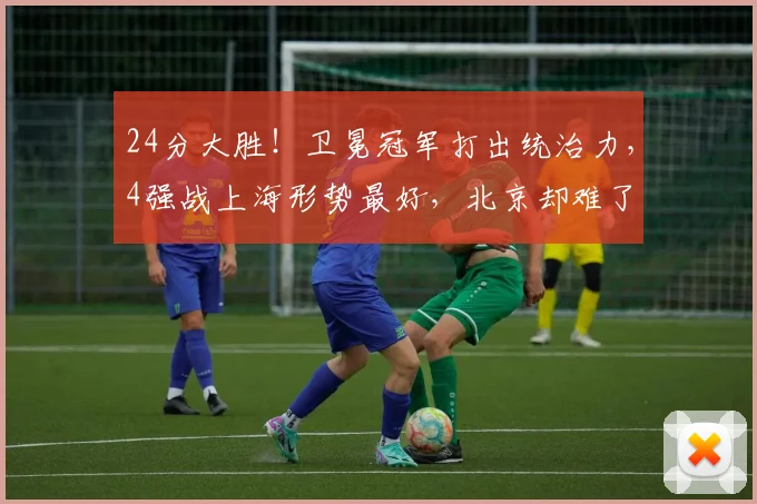 24分大胜！卫冕冠军打出统治力，4强战上海形势最好，北京却难了