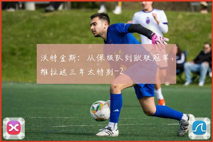 沃特金斯：从保级队到欧联冠军，维拉这三年太特别