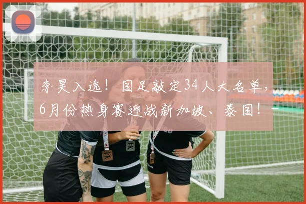 李昊入选!国足敲定34人大名单,6月份热身赛迎战新加坡、泰国!